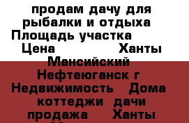 продам дачу для рыбалки и отдыха › Площадь участка ­ 900 › Цена ­ 800 000 - Ханты-Мансийский, Нефтеюганск г. Недвижимость » Дома, коттеджи, дачи продажа   . Ханты-Мансийский,Нефтеюганск г.